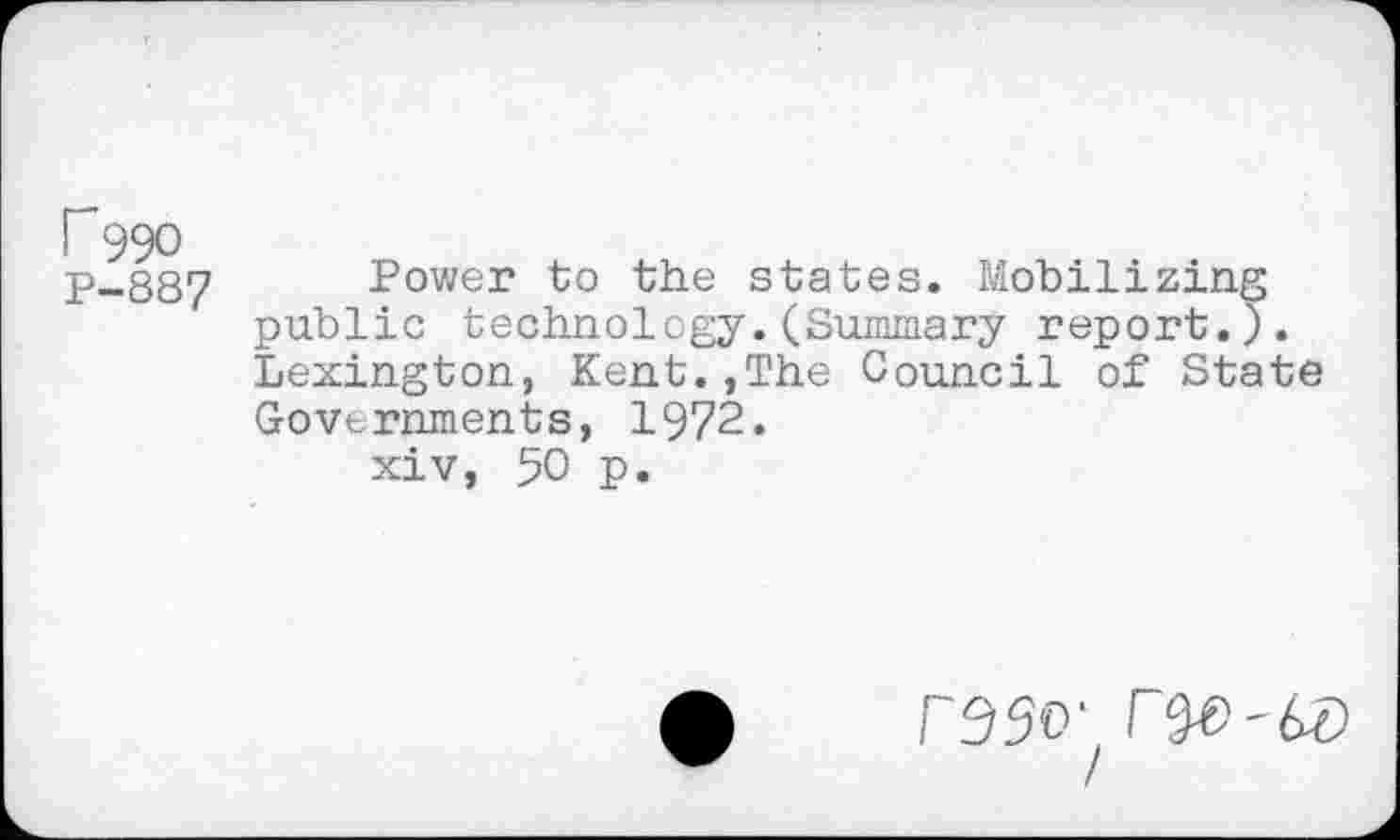 ﻿r 990
P-887 Power to the states. Mobilizing public technology.(Summary report.). Lexington, Kent.,The Council of State Governments, 1972.
xiv, 50 p.